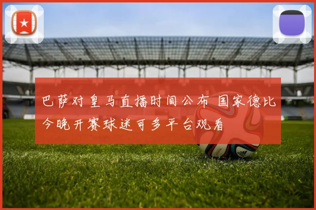 巴萨对皇马直播时间公布 国家德比今晚开赛球迷可多平台观看