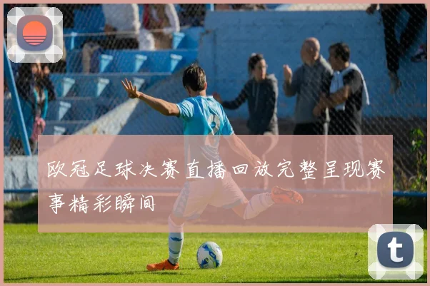欧冠足球决赛直播回放完整呈现赛事精彩瞬间