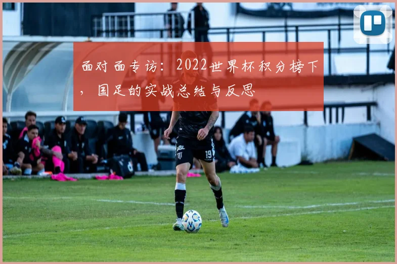 面对面专访：2022世界杯积分榜下，国足的实战总结与反思