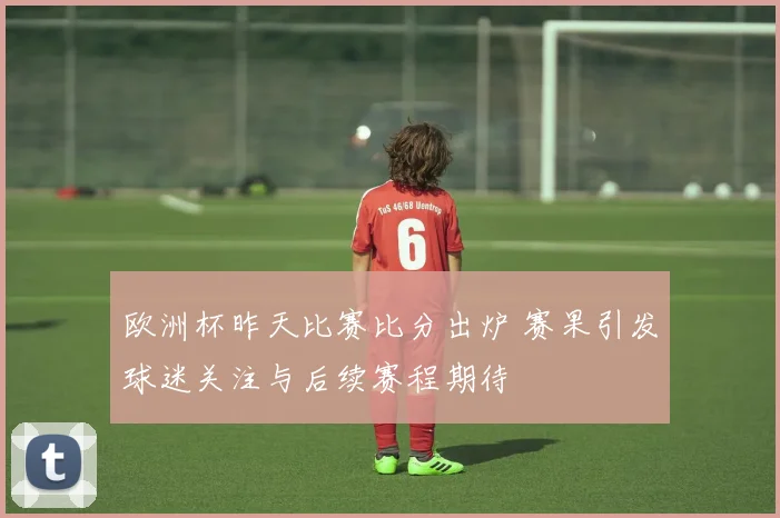 欧洲杯昨天比赛比分出炉 赛果引发球迷关注与后续赛程期待