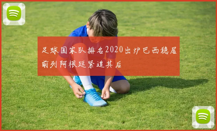 足球国家队排名2020出炉巴西稳居前列阿根廷紧追其后