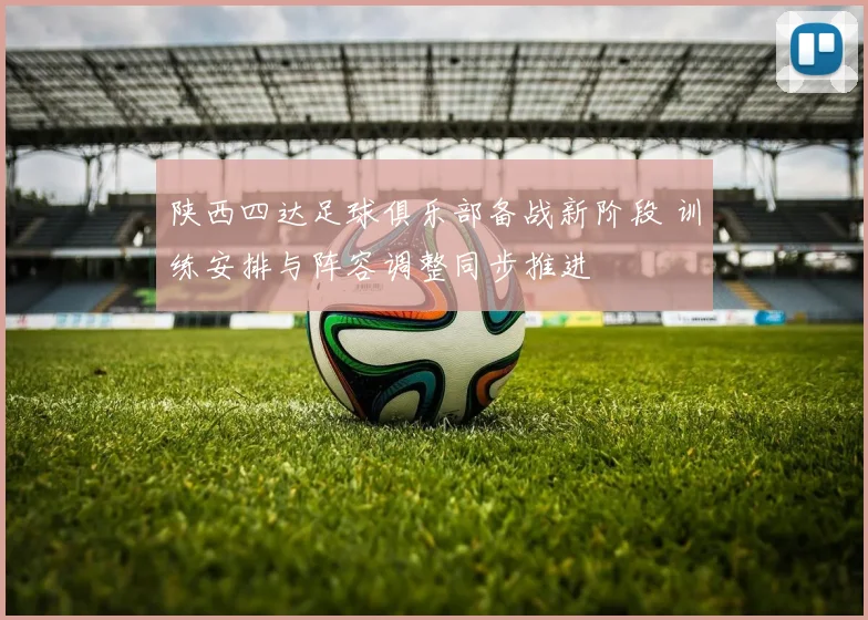陕西四达足球俱乐部备战新阶段 训练安排与阵容调整同步推进