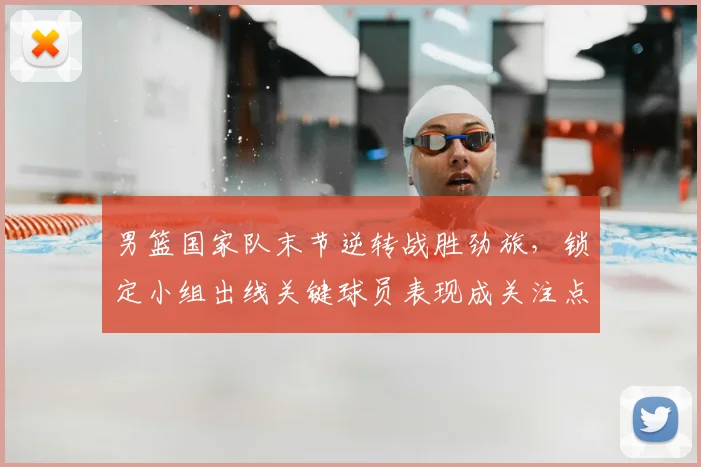 男篮国家队末节逆转战胜劲旅,锁定小组出线关键球员表现成关注点