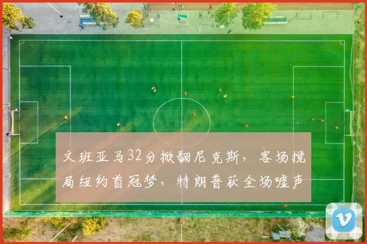 文班亚马32分掀翻尼克斯,客场搅局纽约首冠梦,特朗普获全场嘘声