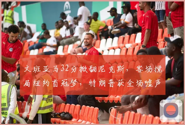 文班亚马32分掀翻尼克斯,客场搅局纽约首冠梦,特朗普获全场嘘声