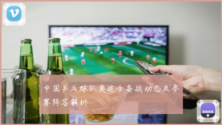 中国乒乓球队奥运会备战动态及参赛阵容解析