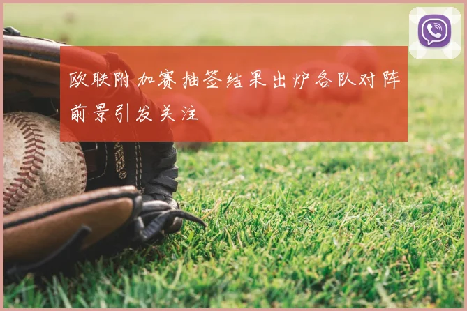 欧联附加赛抽签结果出炉各队对阵前景引发关注
